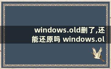 windows.old删了,还能还原吗 windows.old删了的后果win10